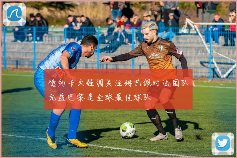 德约卡夫强调关注姆巴佩对法国队无益巴黎是全球最佳球队