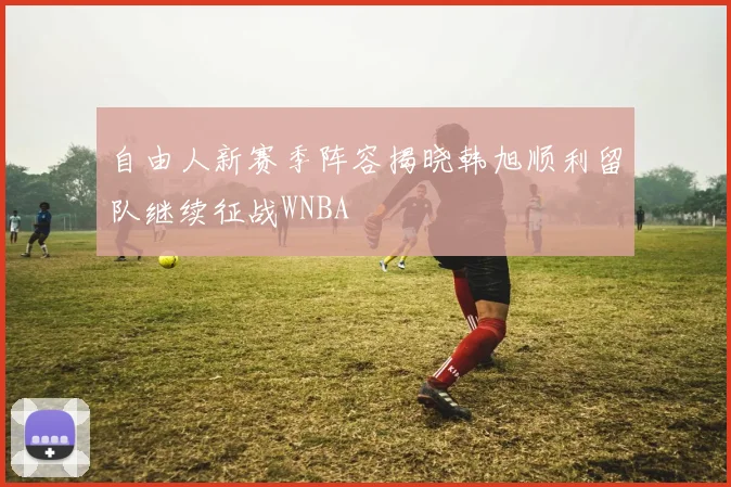 自由人新赛季阵容揭晓韩旭顺利留队继续征战WNBA