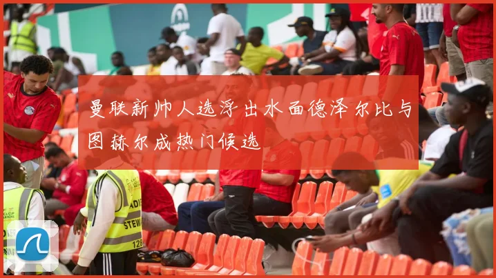 曼联新帅人选浮出水面德泽尔比与图赫尔成热门候选