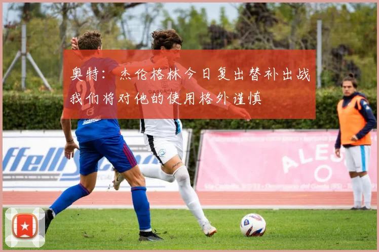 奥特：杰伦格林今日复出替补出战我们将对他的使用格外谨慎