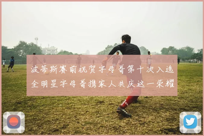 波蒂斯赛前祝贺字母哥第十次入选全明星字母哥携家人共庆这一荣耀时刻