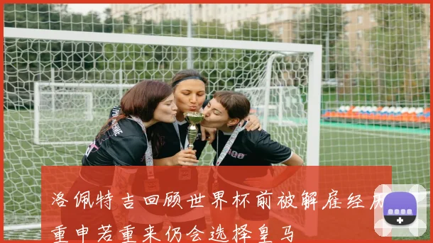 洛佩特吉回顾世界杯前被解雇经历重申若重来仍会选择皇马