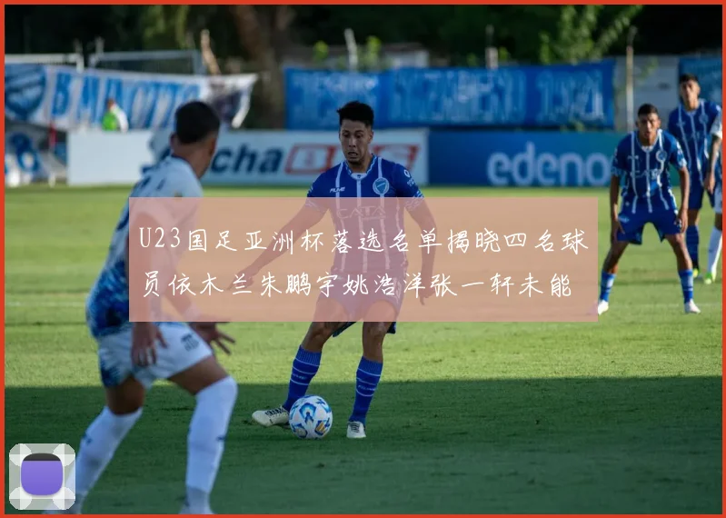 U23国足亚洲杯落选名单揭晓四名球员依木兰朱鹏宇姚浩洋张一轩未能入选