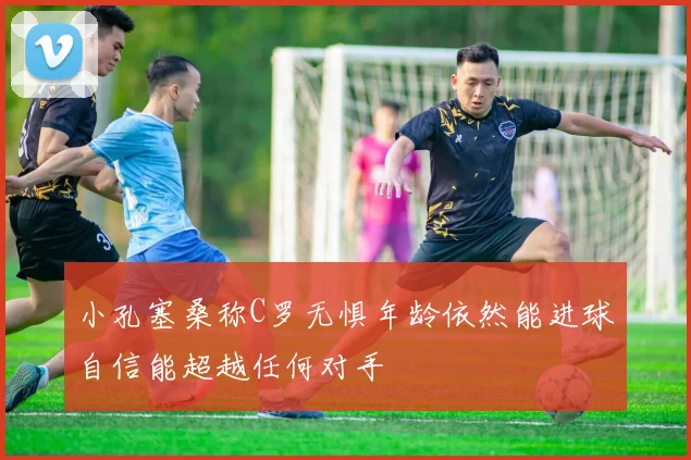 小孔塞桑称C罗无惧年龄依然能进球自信能超越任何对手
