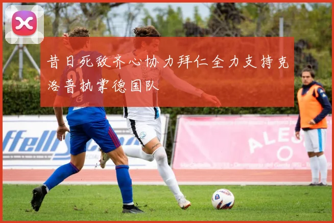 昔日死敌齐心协力拜仁全力支持克洛普执掌德国队