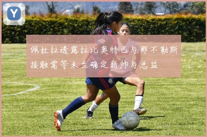佩杜拉透露拉比奥特已与那不勒斯接触需等米兰确定新帅与总监