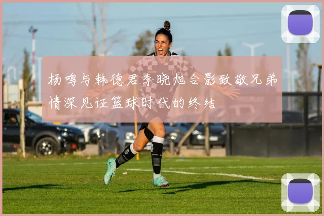 杨鸣与韩德君李晓旭合影致敬兄弟情深见证篮球时代的终结