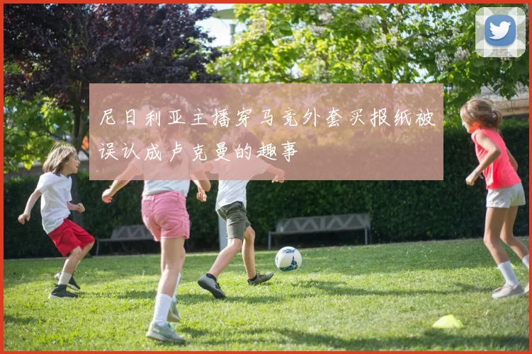尼日利亚主播穿马竞外套买报纸被误认成卢克曼的趣事