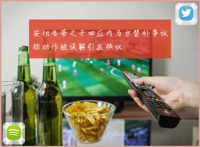 安切洛蒂之子回应内马尔替补争议称动作被误解引发热议