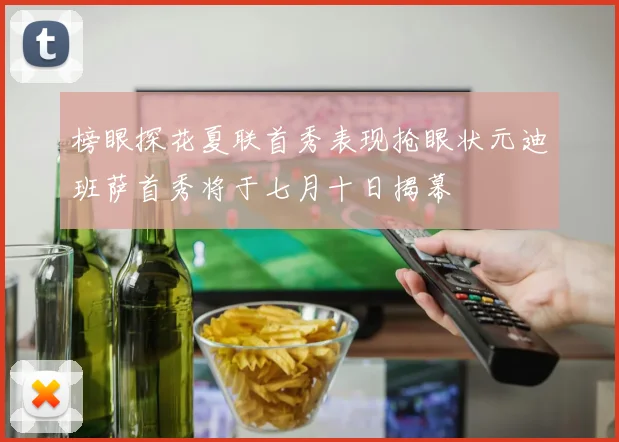 榜眼探花夏联首秀表现抢眼状元迪班萨首秀将于七月十日揭幕