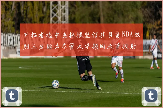 开拓者选中克林根坚信其具备NBA级别三分能力尽管大学期间未曾投射