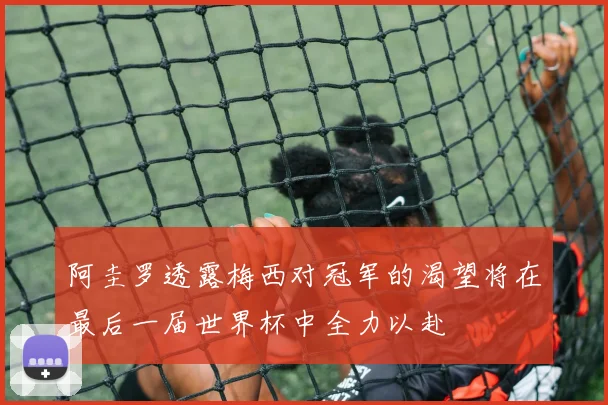 阿圭罗透露梅西对冠军的渴望将在最后一届世界杯中全力以赴