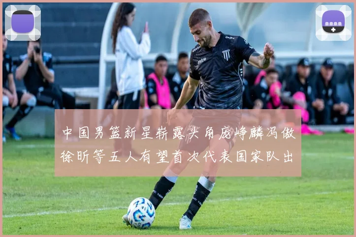 中国男篮新星崭露头角庞峥麟冯傲徐昕等五人有望首次代表国家队出战