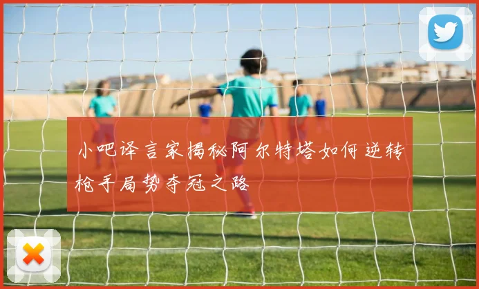 小吧译言家揭秘阿尔特塔如何逆转枪手局势夺冠之路