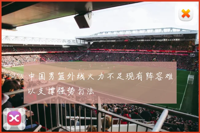 中国男篮外线火力不足现有阵容难以支撑强势打法