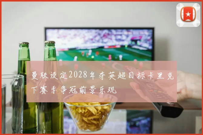 曼联设定2028年夺英超目标卡里克下赛季争冠前景乐观