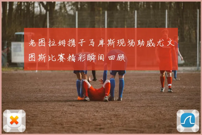 老图拉姆携子马库斯现场助威尤文图斯比赛精彩瞬间回顾