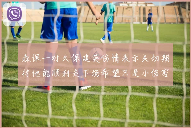 森保一对久保建英伤情表示关切期待他能顺利走下场希望只是小伤害