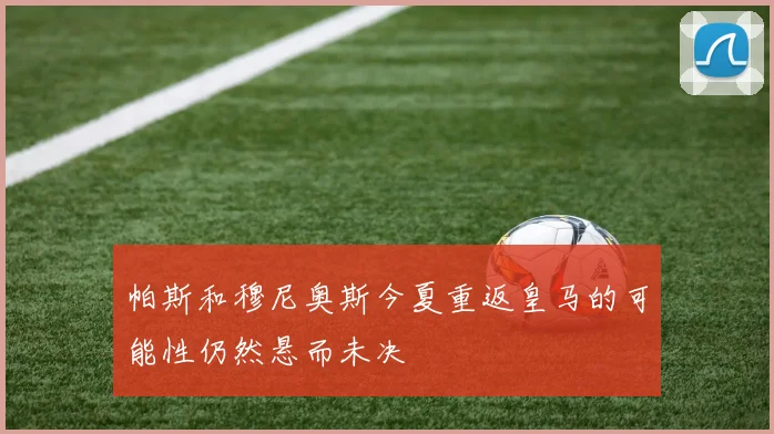 帕斯和穆尼奥斯今夏重返皇马的可能性仍然悬而未决