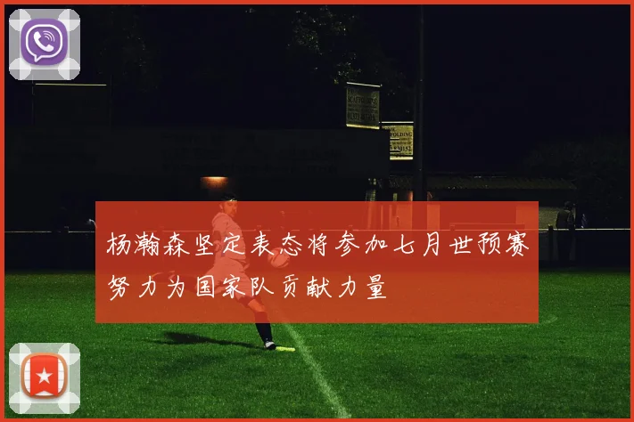 杨瀚森坚定表态将参加七月世预赛努力为国家队贡献力量