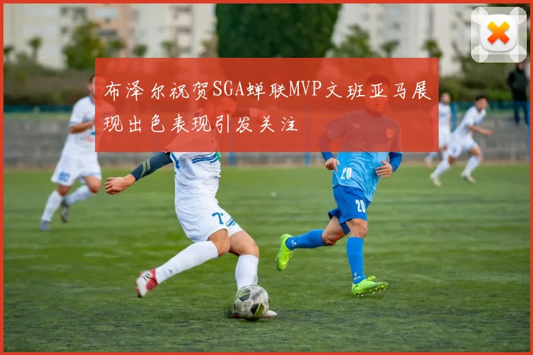 布泽尔祝贺SGA蝉联MVP文班亚马展现出色表现引发关注
